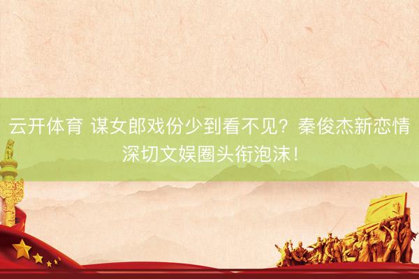 云开体育 谋女郎戏份少到看不见?秦俊杰新恋情深切文娱圈头衔泡沫!