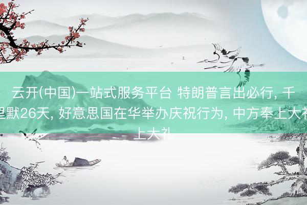 云开(中国)一站式服务平台 特朗普言出必行, 千里默26天, 好意思国在华举办庆祝行为, 中方奉上大礼
