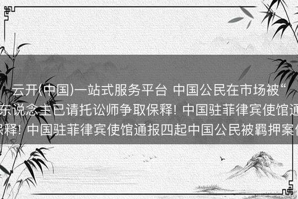 云开(中国)一站式服务平台 中国公民在市场被“误捕并无辜关押”, 当事东说念主已请托讼师争取保释! 中国驻菲律宾使馆通报四起中国公民被羁押案件