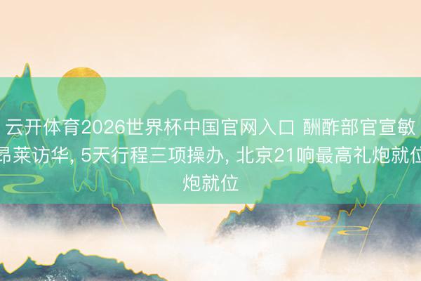 云开体育2026世界杯中国官网入口 酬酢部官宣敏昂莱访华, 5天行程三项操办, 北京21响最高礼炮就位