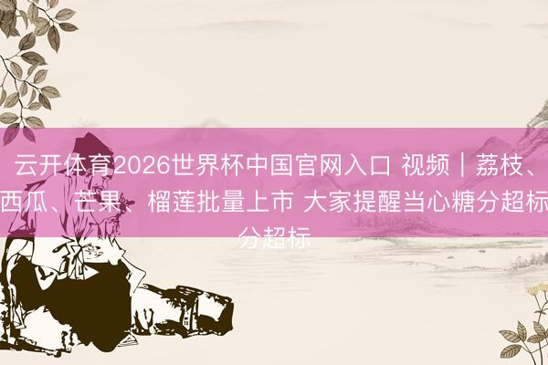 云开体育2026世界杯中国官网入口 视频｜荔枝、西瓜、芒果、榴莲批量上市 大家提醒当心糖分超标