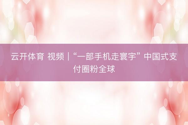 云开体育 视频｜“一部手机走寰宇” 中国式支付圈粉全球