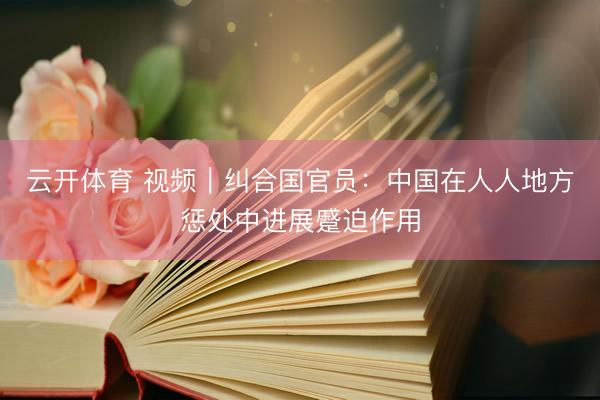 云开体育 视频｜纠合国官员：中国在人人地方惩处中进展蹙迫作用