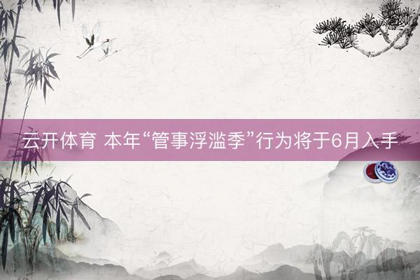 云开体育 本年“管事浮滥季”行为将于6月入手