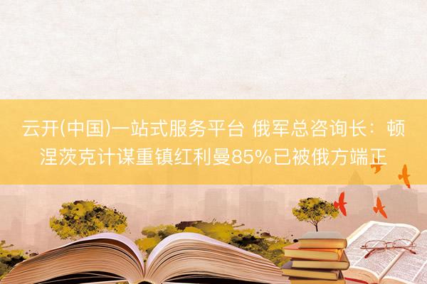 云开(中国)一站式服务平台 俄军总咨询长：顿涅茨克计谋重镇红利曼85%已被俄方端正
