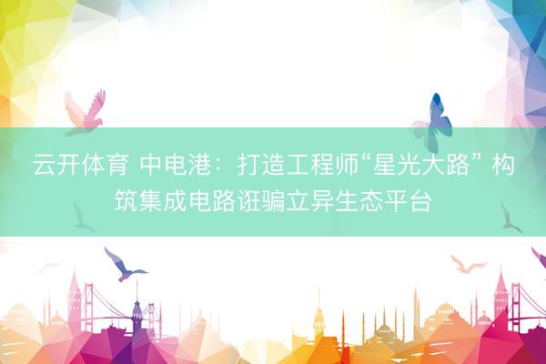 云开体育 中电港:打造工程师“星光大路” 构筑集成电路诳骗立异生态平台