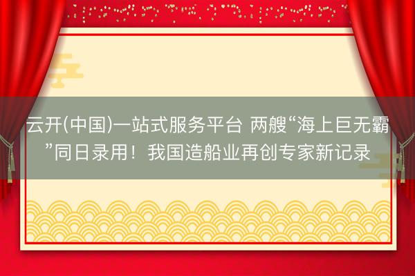 云开(中国)一站式服务平台 两艘“海上巨无霸”同日录用!我国造船业再创专家新记录
