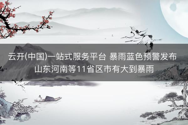 云开(中国)一站式服务平台 暴雨蓝色预警发布 山东河南等11省区市有大到暴雨
