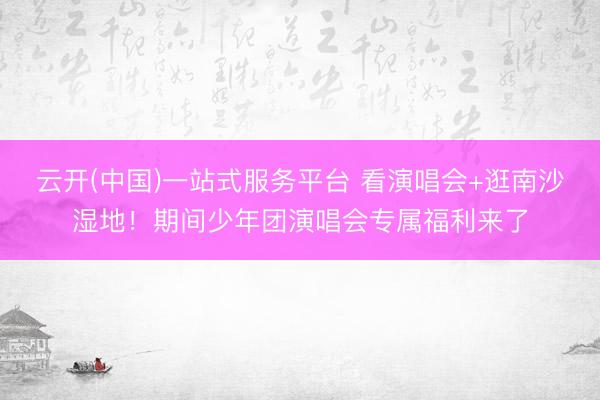 云开(中国)一站式服务平台 看演唱会+逛南沙湿地！期间少年团演唱会专属福利来了