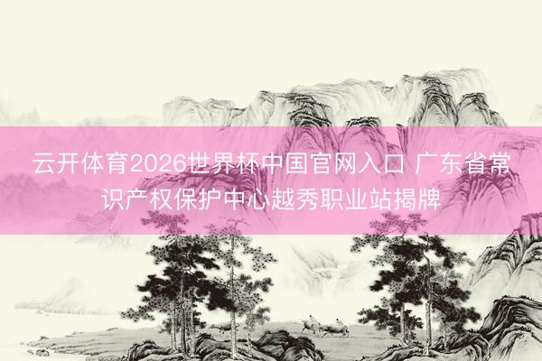云开体育2026世界杯中国官网入口 广东省常识产权保护中心越秀职业站揭牌