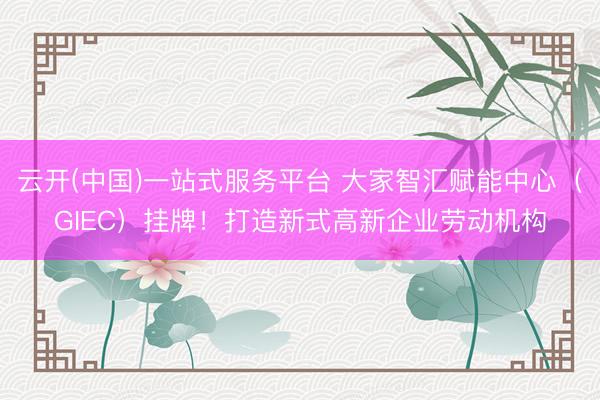 云开(中国)一站式服务平台 大家智汇赋能中心（GIEC）挂牌！打造新式高新企业劳动机构