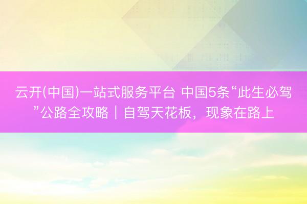 云开(中国)一站式服务平台 中国5条“此生必驾”公路全攻略｜自驾天花板，现象在路上
