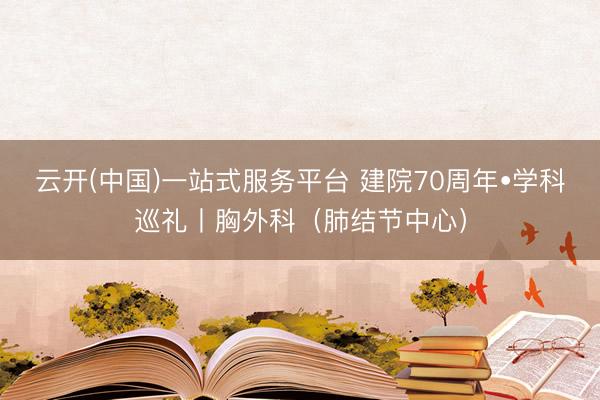 云开(中国)一站式服务平台 建院70周年•学科巡礼丨胸外科（肺结节中心）