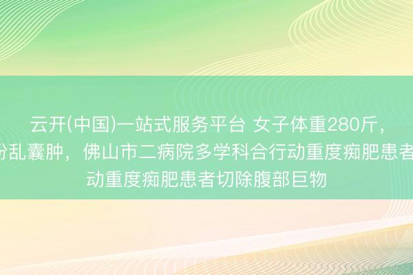 云开(中国)一站式服务平台 女子体重280斤,腹腔藏30cm纷乱囊肿,佛山市二病院多学科合行动重度痴肥患者切除腹部巨物