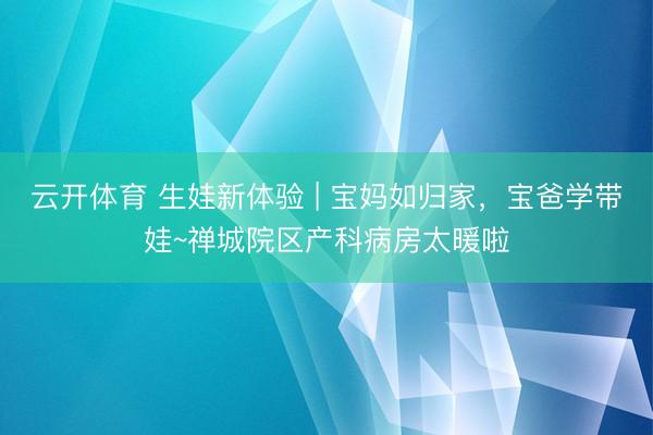 云开体育 生娃新体验 | 宝妈如归家，宝爸学带娃~禅城院区产科病房太暖啦