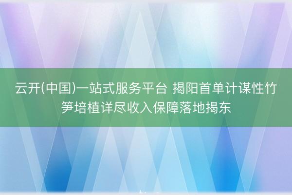 云开(中国)一站式服务平台 揭阳首单计谋性竹笋培植详尽收入保障落地揭东