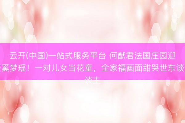 云开(中国)一站式服务平台 何猷君法国庄园迎娶奚梦瑶！一对儿女当花童，全家福画面甜哭世东谈主