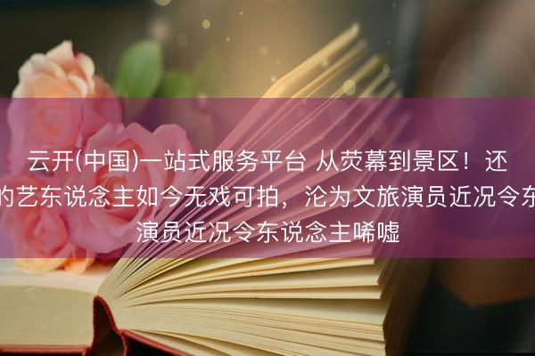 云开(中国)一站式服务平台 从荧幕到景区！还是红极一时的艺东说念主如今无戏可拍，沦为文旅演员近况令东说念主唏嘘