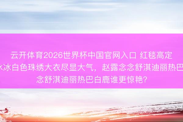云开体育2026世界杯中国官网入口 红毯高定圣人打架！李冰冰白色珠绣大衣尽显大气，赵露念念舒淇迪丽热巴白鹿谁更惊艳？