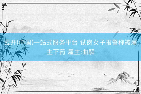 云开(中国)一站式服务平台 试岗女子报警称被雇主下药 雇主:曲解