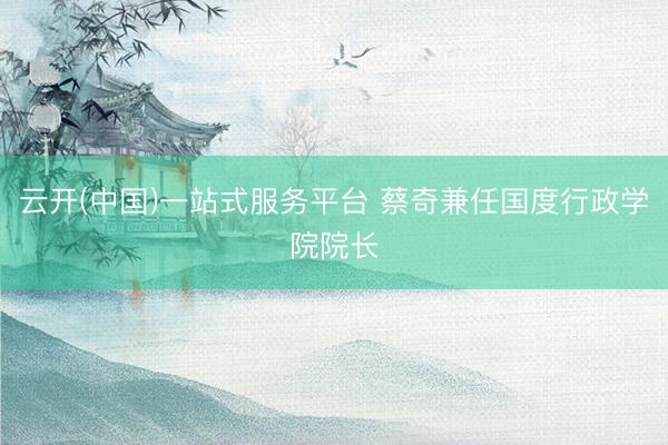 云开(中国)一站式服务平台 蔡奇兼任国度行政学院院长
