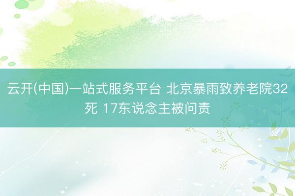 云开(中国)一站式服务平台 北京暴雨致养老院32死 17东说念主被问责